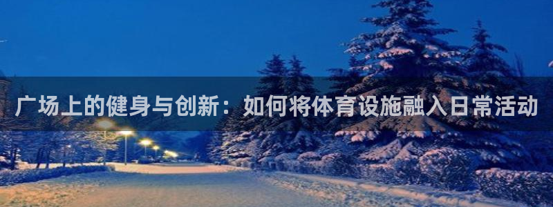 注册凯捷体育:广场上的健身与创新:如何将体育设施融入日常活动